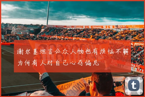 谢尔基坦言公众人物也有烦恼不解为何有人对自己心存偏见