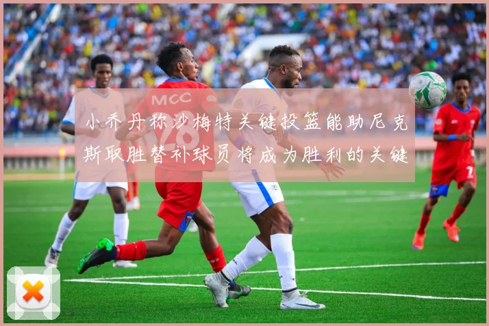 小乔丹称沙梅特关键投篮能助尼克斯取胜替补球员将成为胜利的关键因素