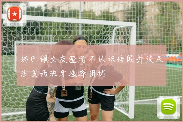 姆巴佩女友澄清不认识传闻并谈及法国西班牙选择困扰