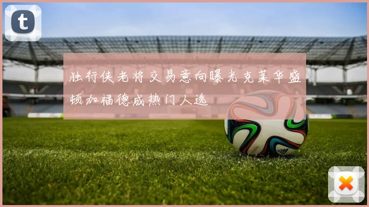 独行侠老将交易意向曝光克莱华盛顿加福德成热门人选