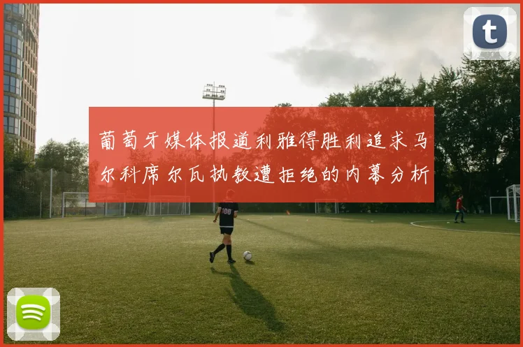 葡萄牙媒体报道利雅得胜利追求马尔科席尔瓦执教遭拒绝的内幕分析