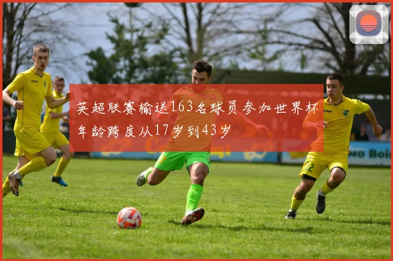 英超联赛输送163名球员参加世界杯年龄跨度从17岁到43岁