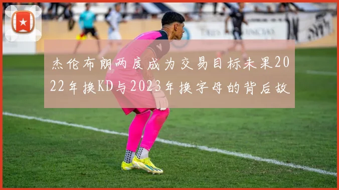 杰伦布朗两度成为交易目标未果2022年换KD与2023年换字母的背后故事