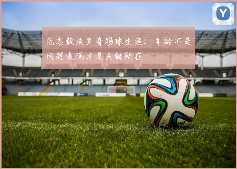 范志毅谈罗哥踢球生涯：年龄不是问题表现才是关键所在