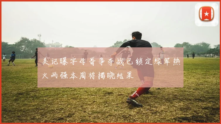 美记曝字母哥争夺战已锁定绿军热火两强本周将揭晓结果