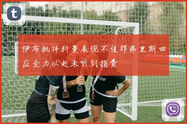 伊布批评科曼表现不佳邓弗里斯回应全力以赴未听到指责