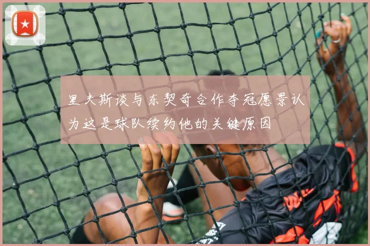 里夫斯谈与东契奇合作夺冠愿景认为这是球队续约他的关键原因
