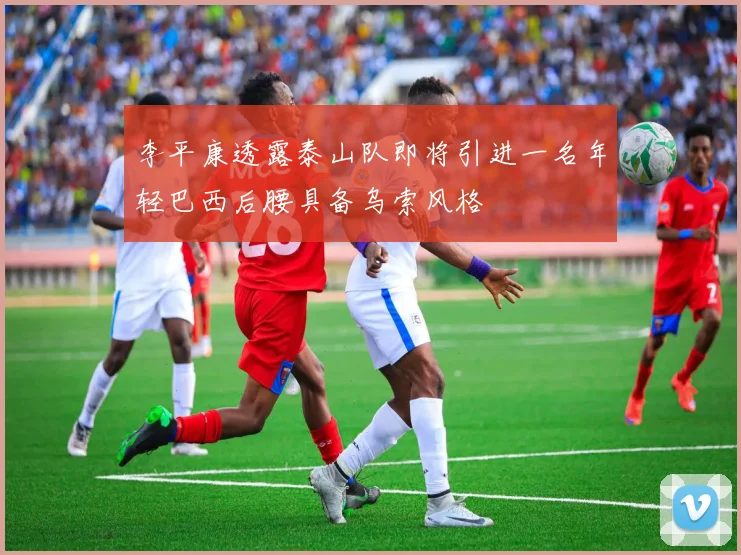 李平康透露泰山队即将引进一名年轻巴西后腰具备乌索风格