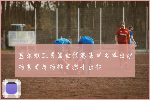 塞尔维亚男篮世预赛集训名单出炉约基奇与约维奇携手出征