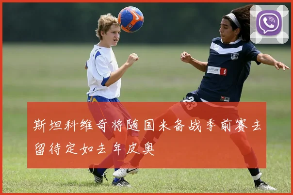 斯坦科维奇将随国米备战季前赛去留待定如去年皮奥