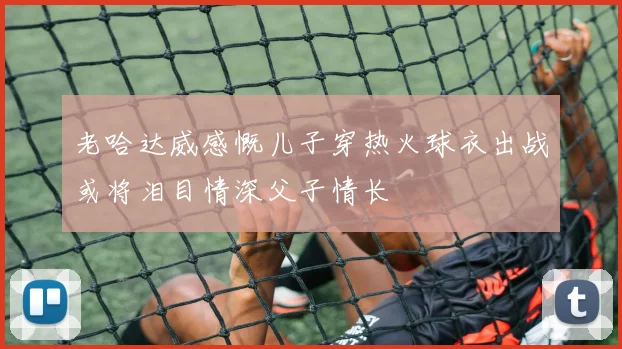 老哈达威感慨儿子穿热火球衣出战或将泪目情深父子情长